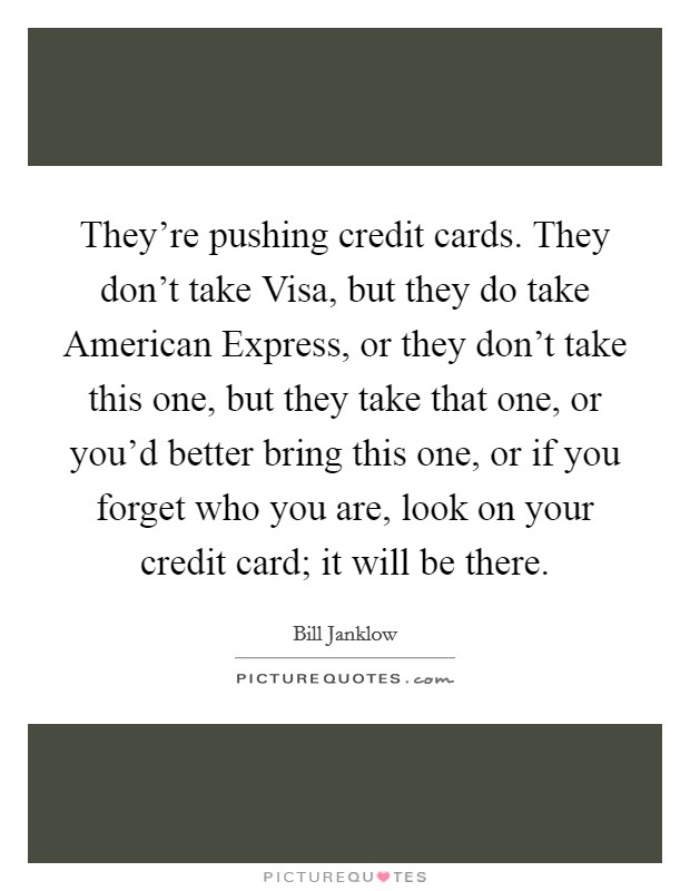 They're pushing credit cards. They don't take Visa, but they do take American Express, or they don't take this one, but they take that one, or you'd better bring this one, or if you forget who you are, look on your credit card; it will be there Picture Quote #1