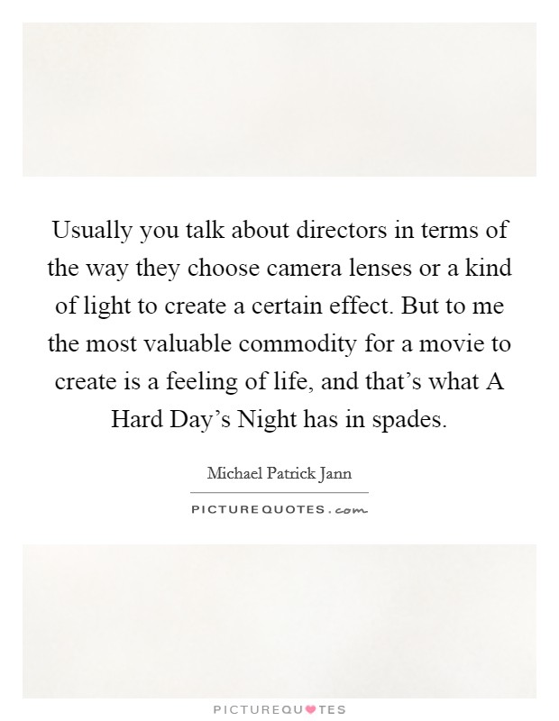 Usually you talk about directors in terms of the way they choose camera lenses or a kind of light to create a certain effect. But to me the most valuable commodity for a movie to create is a feeling of life, and that's what A Hard Day's Night has in spades Picture Quote #1