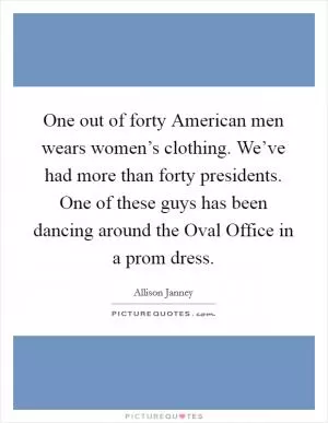 One out of forty American men wears women’s clothing. We’ve had more than forty presidents. One of these guys has been dancing around the Oval Office in a prom dress Picture Quote #1