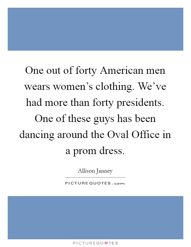 One out of forty American men wears women's clothing. We've had more than forty presidents. One of these guys has been dancing around the Oval Office in a prom dress Picture Quote #1