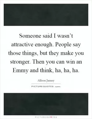 Someone said I wasn’t attractive enough. People say those things, but they make you stronger. Then you can win an Emmy and think, ha, ha, ha Picture Quote #1