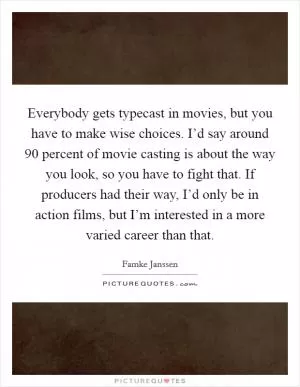 Everybody gets typecast in movies, but you have to make wise choices. I’d say around 90 percent of movie casting is about the way you look, so you have to fight that. If producers had their way, I’d only be in action films, but I’m interested in a more varied career than that Picture Quote #1