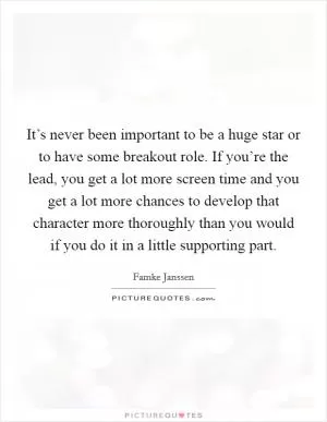 It’s never been important to be a huge star or to have some breakout role. If you’re the lead, you get a lot more screen time and you get a lot more chances to develop that character more thoroughly than you would if you do it in a little supporting part Picture Quote #1