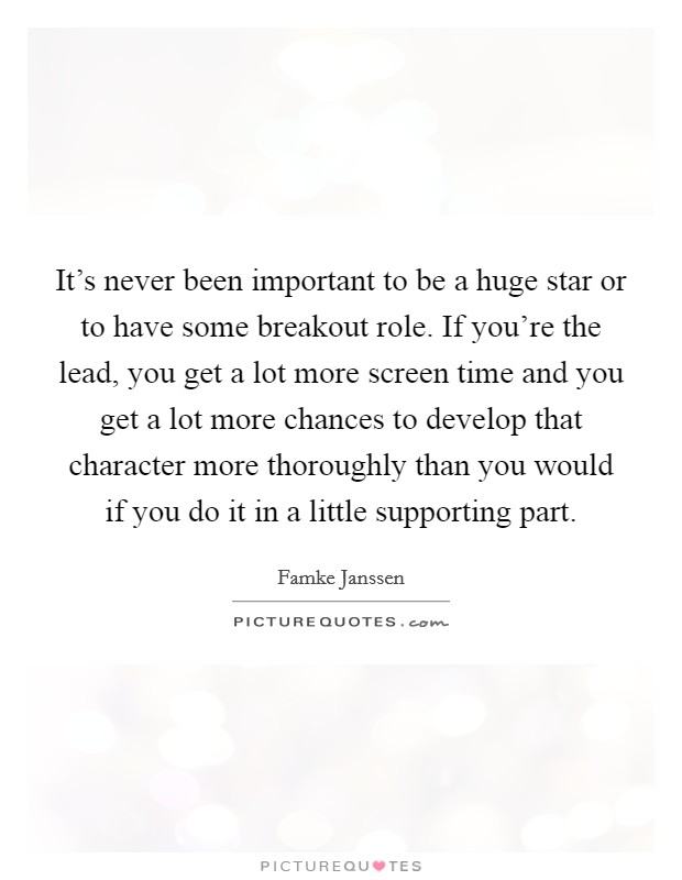 It's never been important to be a huge star or to have some breakout role. If you're the lead, you get a lot more screen time and you get a lot more chances to develop that character more thoroughly than you would if you do it in a little supporting part Picture Quote #1