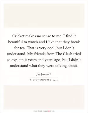 Cricket makes no sense to me. I find it beautiful to watch and I like that they break for tea. That is very cool, but I don’t understand. My friends from The Clash tried to explain it years and years ago, but I didn’t understand what they were talking about Picture Quote #1