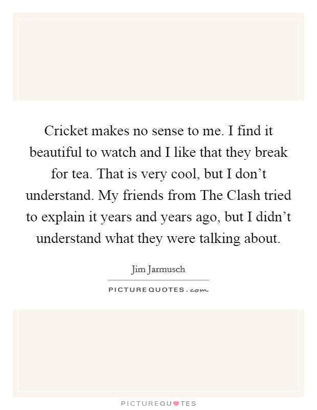 Cricket makes no sense to me. I find it beautiful to watch and I like that they break for tea. That is very cool, but I don't understand. My friends from The Clash tried to explain it years and years ago, but I didn't understand what they were talking about Picture Quote #1