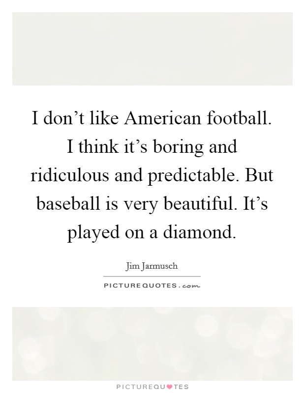 I don't like American football. I think it's boring and ridiculous and predictable. But baseball is very beautiful. It's played on a diamond Picture Quote #1