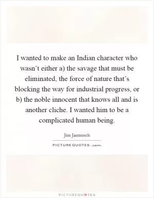 I wanted to make an Indian character who wasn’t either a) the savage that must be eliminated, the force of nature that’s blocking the way for industrial progress, or b) the noble innocent that knows all and is another cliche. I wanted him to be a complicated human being Picture Quote #1