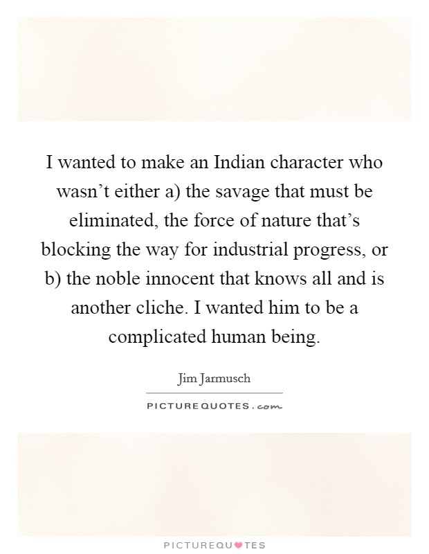 I wanted to make an Indian character who wasn't either a) the savage that must be eliminated, the force of nature that's blocking the way for industrial progress, or b) the noble innocent that knows all and is another cliche. I wanted him to be a complicated human being Picture Quote #1