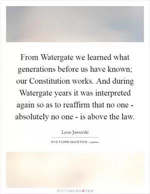 From Watergate we learned what generations before us have known; our Constitution works. And during Watergate years it was interpreted again so as to reaffirm that no one - absolutely no one - is above the law Picture Quote #1