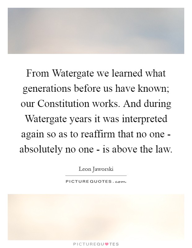 From Watergate we learned what generations before us have known; our Constitution works. And during Watergate years it was interpreted again so as to reaffirm that no one - absolutely no one - is above the law Picture Quote #1