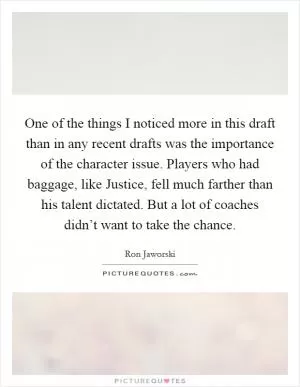 One of the things I noticed more in this draft than in any recent drafts was the importance of the character issue. Players who had baggage, like Justice, fell much farther than his talent dictated. But a lot of coaches didn’t want to take the chance Picture Quote #1