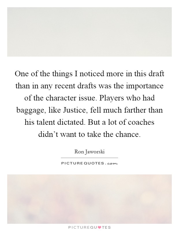 One of the things I noticed more in this draft than in any recent drafts was the importance of the character issue. Players who had baggage, like Justice, fell much farther than his talent dictated. But a lot of coaches didn't want to take the chance Picture Quote #1