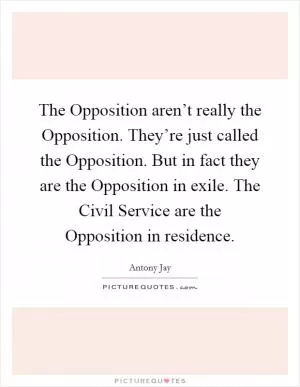 The Opposition aren’t really the Opposition. They’re just called the Opposition. But in fact they are the Opposition in exile. The Civil Service are the Opposition in residence Picture Quote #1