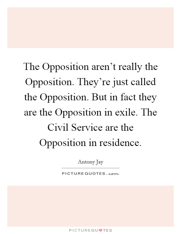 The Opposition aren't really the Opposition. They're just called the Opposition. But in fact they are the Opposition in exile. The Civil Service are the Opposition in residence Picture Quote #1