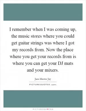 I remember when I was coming up, the music stores where you could get guitar strings was where I got my records from. Now the place where you get your records from is where you can get your DJ mats and your mixers Picture Quote #1