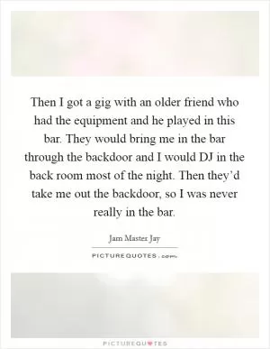 Then I got a gig with an older friend who had the equipment and he played in this bar. They would bring me in the bar through the backdoor and I would DJ in the back room most of the night. Then they’d take me out the backdoor, so I was never really in the bar Picture Quote #1