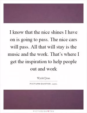 I know that the nice shines I have on is going to pass. The nice cars will pass. All that will stay is the music and the work. That’s where I get the inspiration to help people out and work Picture Quote #1
