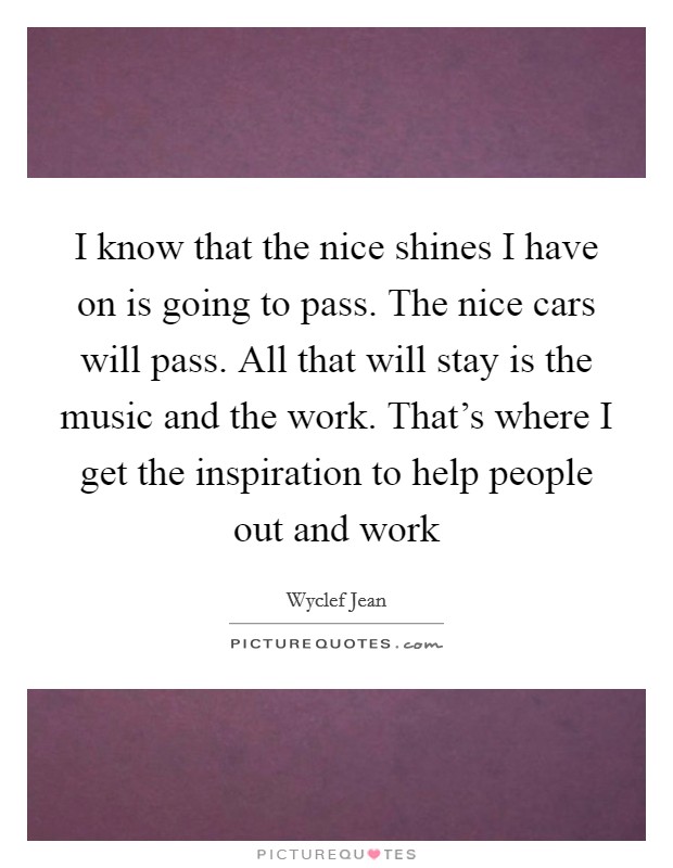 I know that the nice shines I have on is going to pass. The nice cars will pass. All that will stay is the music and the work. That's where I get the inspiration to help people out and work Picture Quote #1
