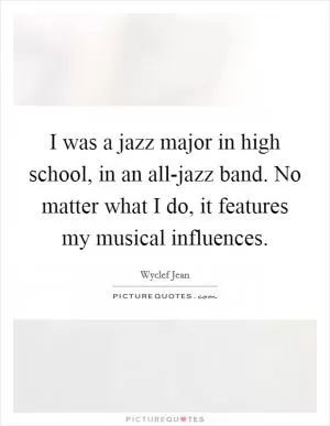 I was a jazz major in high school, in an all-jazz band. No matter what I do, it features my musical influences Picture Quote #1