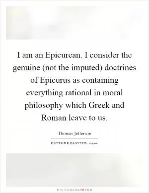 I am an Epicurean. I consider the genuine (not the imputed) doctrines of Epicurus as containing everything rational in moral philosophy which Greek and Roman leave to us Picture Quote #1