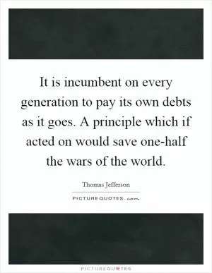 It is incumbent on every generation to pay its own debts as it goes. A principle which if acted on would save one-half the wars of the world Picture Quote #1
