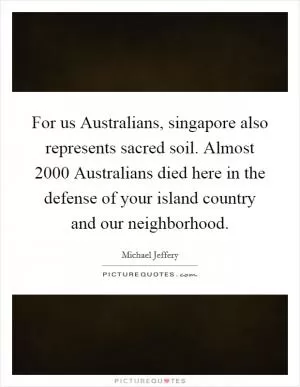 For us Australians, singapore also represents sacred soil. Almost 2000 Australians died here in the defense of your island country and our neighborhood Picture Quote #1