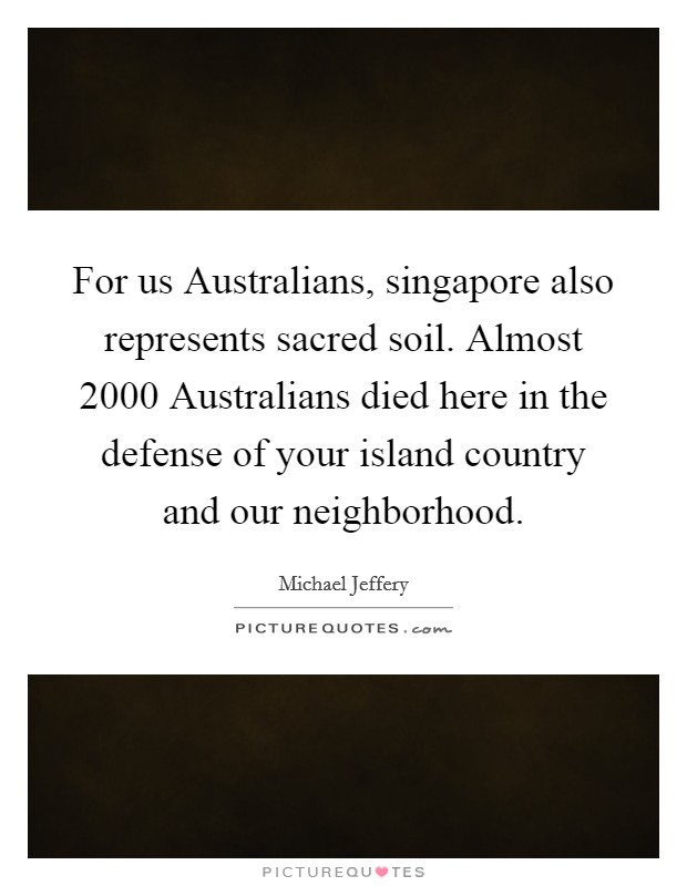 For us Australians, singapore also represents sacred soil. Almost 2000 Australians died here in the defense of your island country and our neighborhood Picture Quote #1
