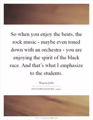 So when you enjoy the beats, the rock music - maybe even toned down with an orchestra - you are enjoying the spirit of the black race. And that’s what I emphasize to the students Picture Quote #1
