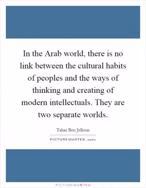In the Arab world, there is no link between the cultural habits of peoples and the ways of thinking and creating of modern intellectuals. They are two separate worlds Picture Quote #1