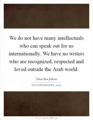 We do not have many intellectuals who can speak out for us internationally. We have no writers who are recognized, respected and loved outside the Arab world Picture Quote #1