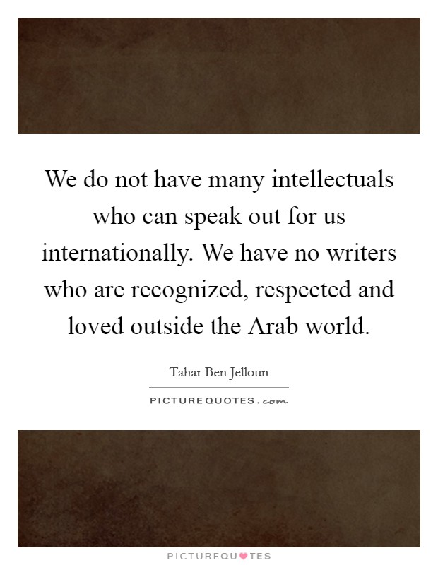 We do not have many intellectuals who can speak out for us internationally. We have no writers who are recognized, respected and loved outside the Arab world Picture Quote #1