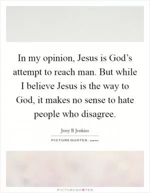 In my opinion, Jesus is God’s attempt to reach man. But while I believe Jesus is the way to God, it makes no sense to hate people who disagree Picture Quote #1