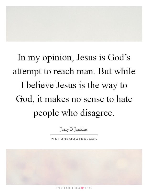 In my opinion, Jesus is God's attempt to reach man. But while I believe Jesus is the way to God, it makes no sense to hate people who disagree Picture Quote #1