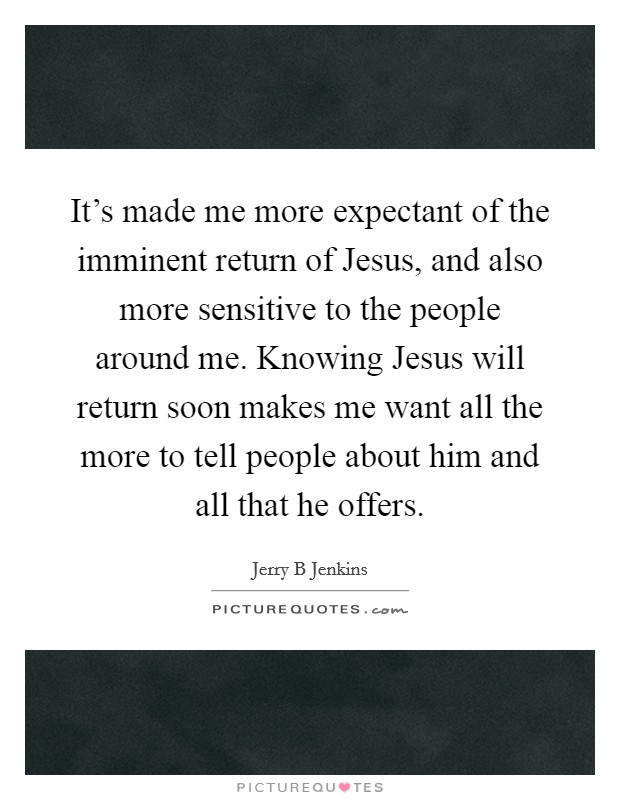 It's made me more expectant of the imminent return of Jesus, and also more sensitive to the people around me. Knowing Jesus will return soon makes me want all the more to tell people about him and all that he offers Picture Quote #1