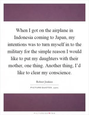 When I got on the airplane in Indonesia coming to Japan, my intentions was to turn myself in to the military for the simple reason I would like to put my daughters with their mother, one thing. Another thing, I’d like to clear my conscience Picture Quote #1