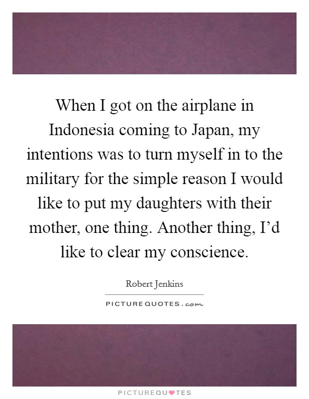When I got on the airplane in Indonesia coming to Japan, my intentions was to turn myself in to the military for the simple reason I would like to put my daughters with their mother, one thing. Another thing, I'd like to clear my conscience Picture Quote #1