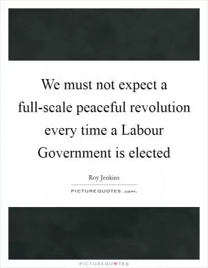 We must not expect a full-scale peaceful revolution every time a Labour Government is elected Picture Quote #1