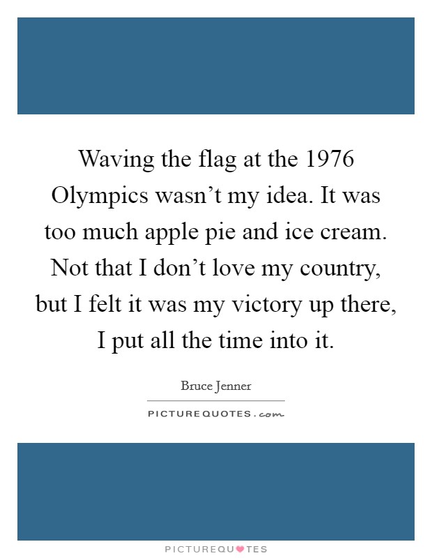 Waving the flag at the 1976 Olympics wasn't my idea. It was too much apple pie and ice cream. Not that I don't love my country, but I felt it was my victory up there, I put all the time into it Picture Quote #1