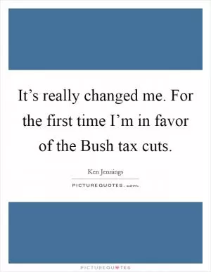 It’s really changed me. For the first time I’m in favor of the Bush tax cuts Picture Quote #1