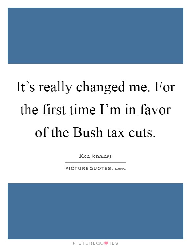 It's really changed me. For the first time I'm in favor of the Bush tax cuts Picture Quote #1