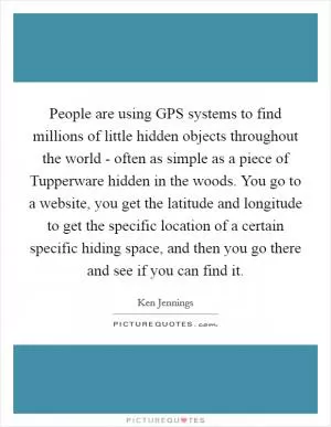 People are using GPS systems to find millions of little hidden objects throughout the world - often as simple as a piece of Tupperware hidden in the woods. You go to a website, you get the latitude and longitude to get the specific location of a certain specific hiding space, and then you go there and see if you can find it Picture Quote #1