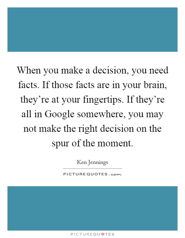 When you make a decision, you need facts. If those facts are in your brain, they're at your fingertips. If they're all in Google somewhere, you may not make the right decision on the spur of the moment Picture Quote #1