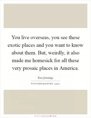 You live overseas, you see these exotic places and you want to know about them. But, weirdly, it also made me homesick for all these very prosaic places in America Picture Quote #1