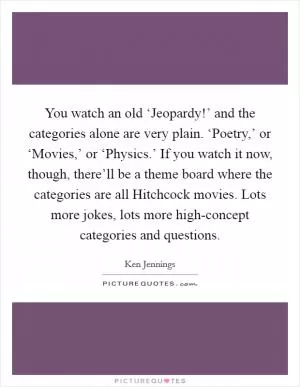 You watch an old ‘Jeopardy!’ and the categories alone are very plain. ‘Poetry,’ or ‘Movies,’ or ‘Physics.’ If you watch it now, though, there’ll be a theme board where the categories are all Hitchcock movies. Lots more jokes, lots more high-concept categories and questions Picture Quote #1