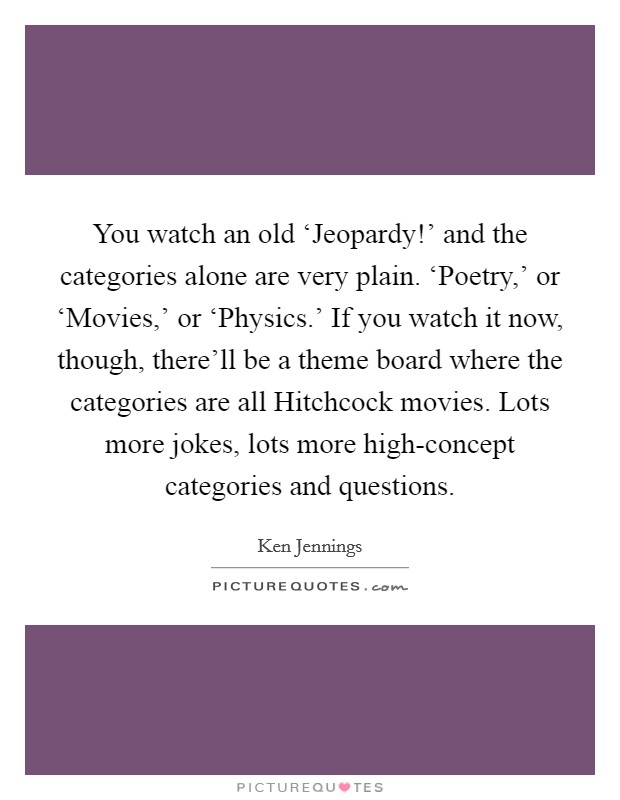 You watch an old ‘Jeopardy!' and the categories alone are very plain. ‘Poetry,' or ‘Movies,' or ‘Physics.' If you watch it now, though, there'll be a theme board where the categories are all Hitchcock movies. Lots more jokes, lots more high-concept categories and questions Picture Quote #1
