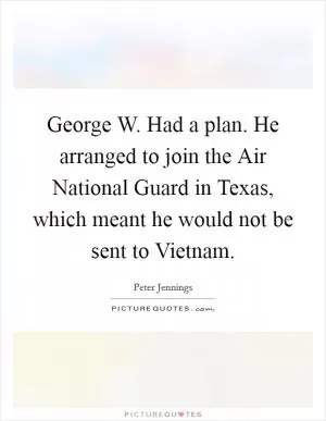 George W. Had a plan. He arranged to join the Air National Guard in Texas, which meant he would not be sent to Vietnam Picture Quote #1