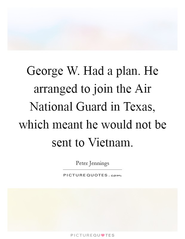 George W. Had a plan. He arranged to join the Air National Guard in Texas, which meant he would not be sent to Vietnam Picture Quote #1
