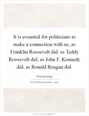 It is essential for politicians to make a connection with us, as Franklin Roosevelt did, as Teddy Roosevelt did, as John F. Kennedy did, as Ronald Reagan did Picture Quote #1