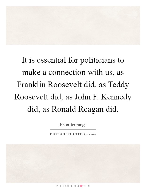 It is essential for politicians to make a connection with us, as Franklin Roosevelt did, as Teddy Roosevelt did, as John F. Kennedy did, as Ronald Reagan did Picture Quote #1